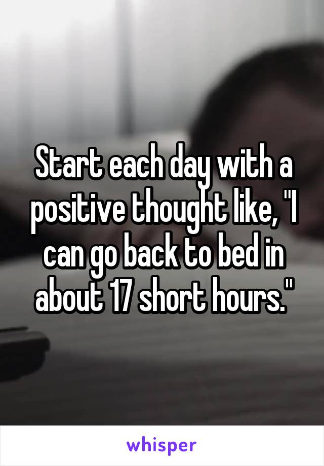 Start each day with a positive thought like, "I can go back to bed in about 17 short hours."