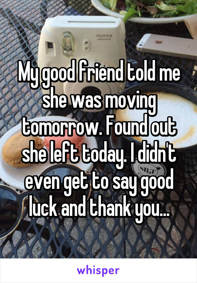 My good friend told me she was moving tomorrow. Found out she left today. I didn't even get to say good luck and thank you...