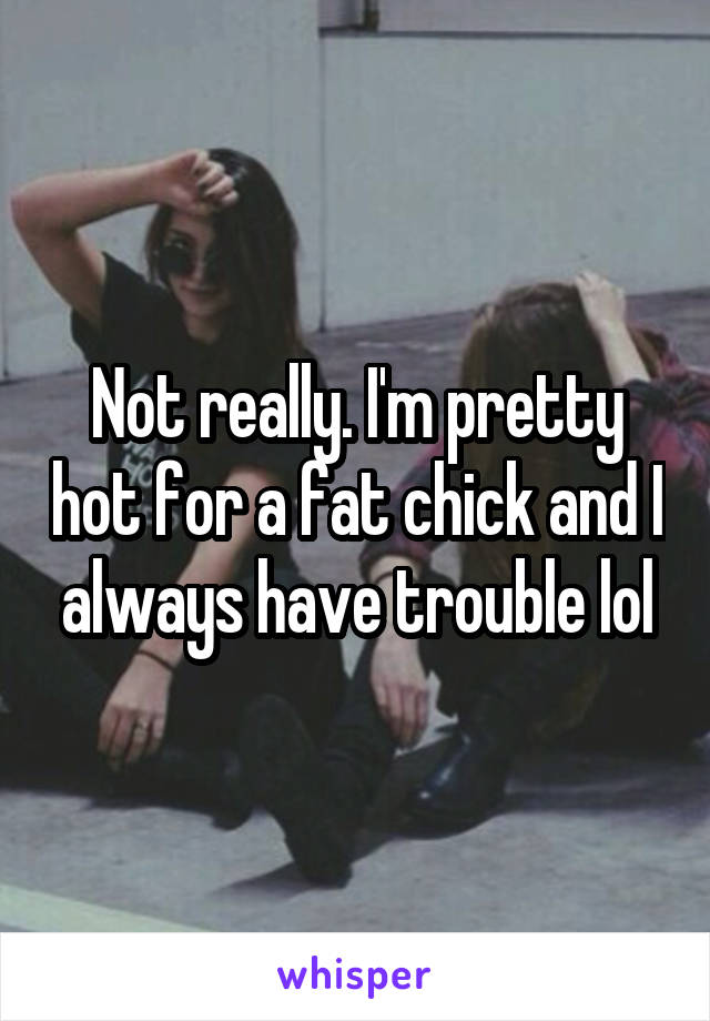 Not really. I'm pretty hot for a fat chick and I always have trouble lol
