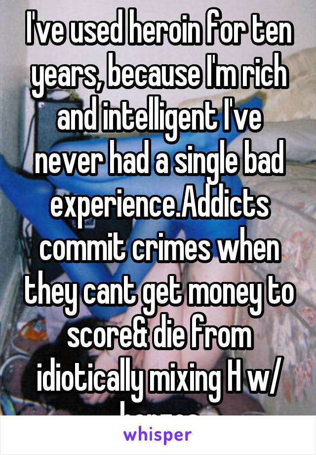 I've used heroin for ten years, because I'm rich and intelligent I've never had a single bad experience.Addicts commit crimes when they cant get money to score& die from idiotically mixing H w/ benzos