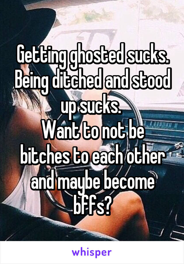 Getting ghosted sucks. Being ditched and stood up sucks. 
Want to not be bitches to each other and maybe become bffs?