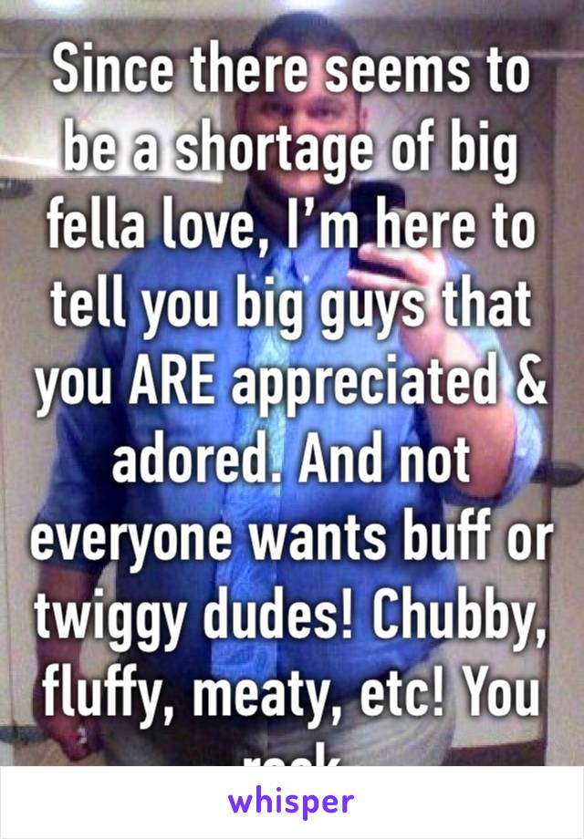 Since there seems to be a shortage of big fella love, I’m here to tell you big guys that you ARE appreciated & adored. And not everyone wants buff or twiggy dudes! Chubby, fluffy, meaty, etc! You rock