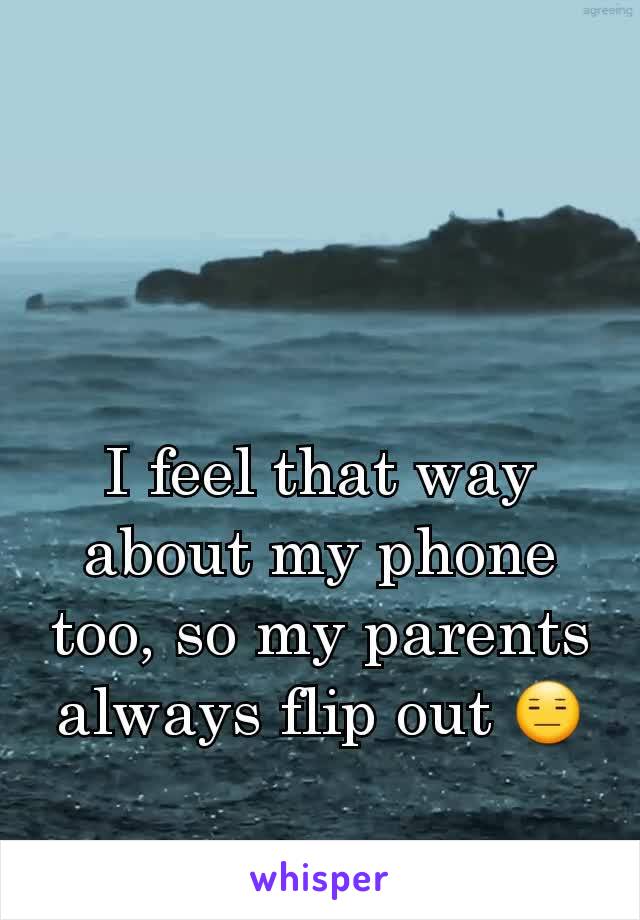 I feel that way about my phone too, so my parents always flip out 😑