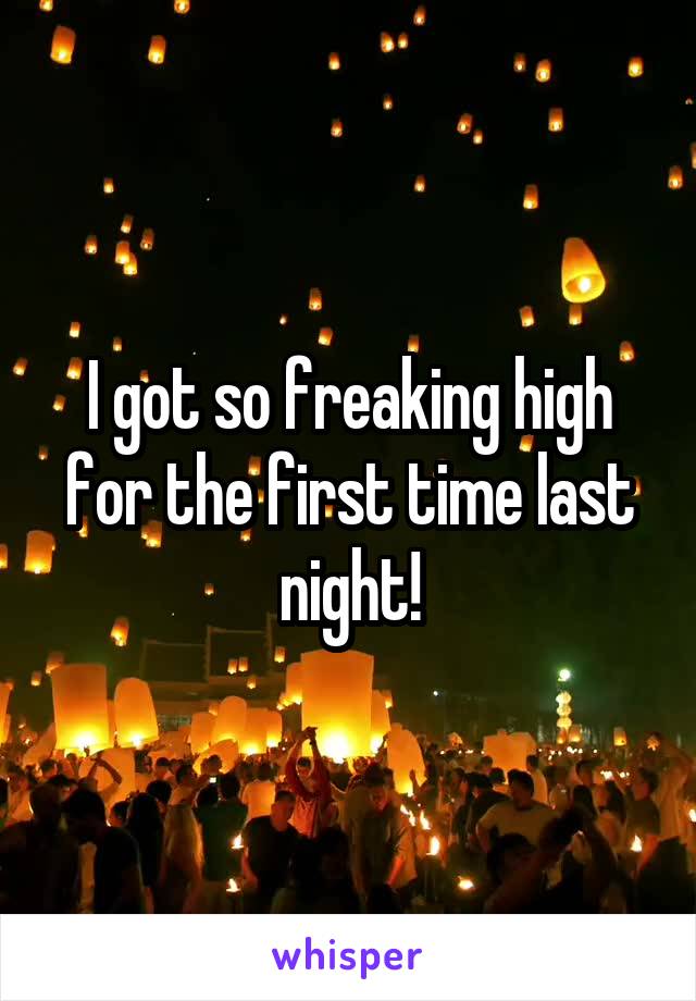 I got so freaking high for the first time last night!