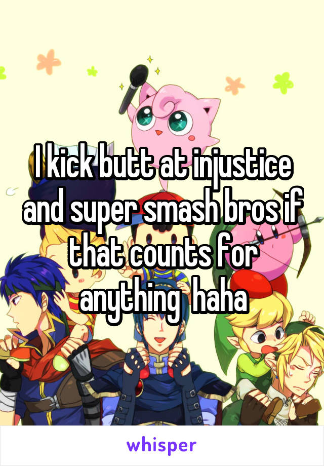 I kick butt at injustice and super smash bros if that counts for anything  haha