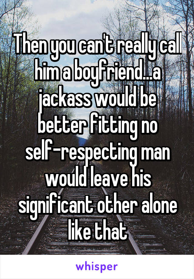 Then you can't really call him a boyfriend...a jackass would be better fitting no self-respecting man would leave his significant other alone like that