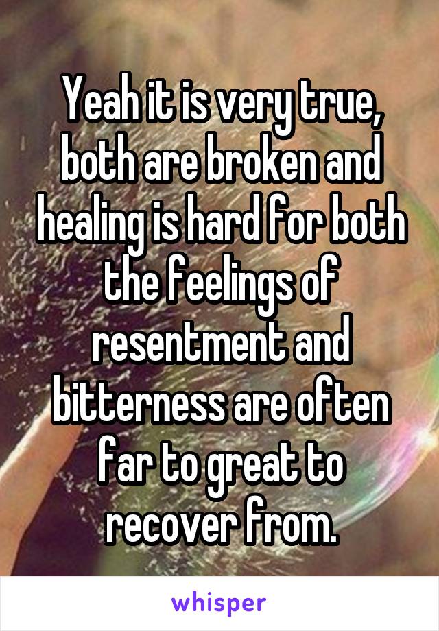 Yeah it is very true, both are broken and healing is hard for both the feelings of resentment and bitterness are often far to great to recover from.
