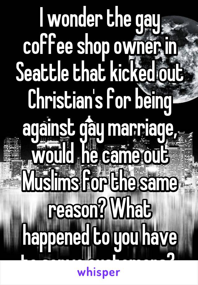 I wonder the gay coffee shop owner in Seattle that kicked out Christian's for being against gay marriage, would  he came out Muslims for the same reason? What happened to you have to serve customers? 