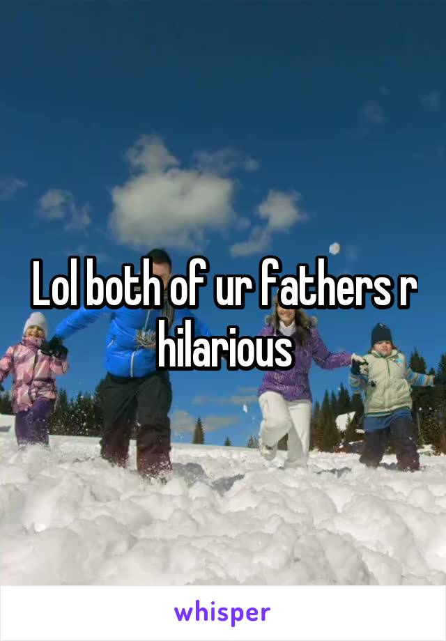 Lol both of ur fathers r hilarious