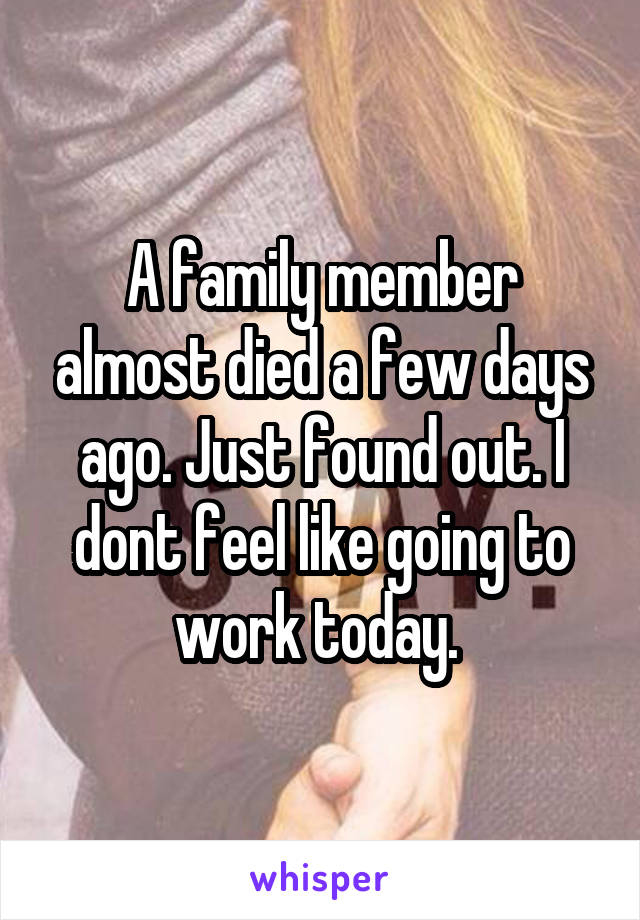 A family member almost died a few days ago. Just found out. I dont feel like going to work today. 