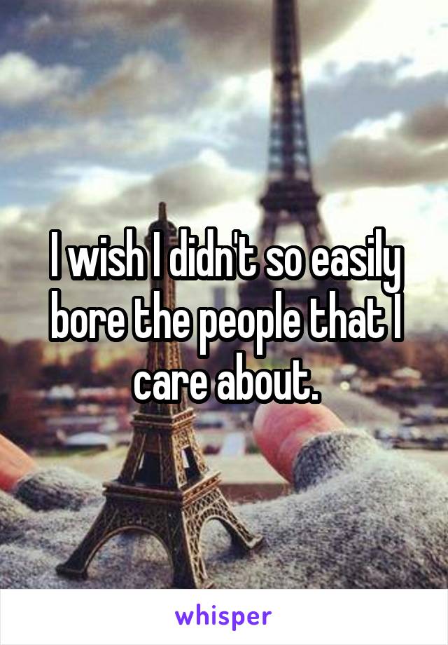 I wish I didn't so easily bore the people that I care about.