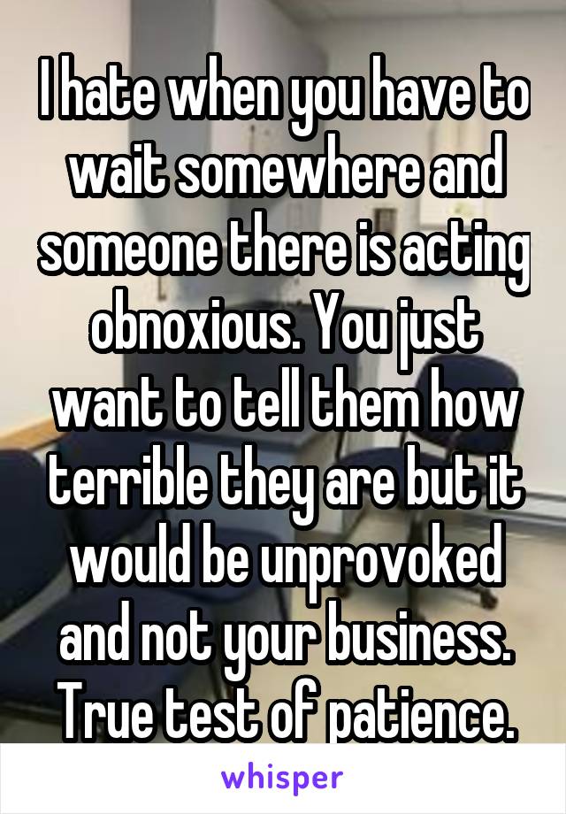 I hate when you have to wait somewhere and someone there is acting obnoxious. You just want to tell them how terrible they are but it would be unprovoked and not your business. True test of patience.