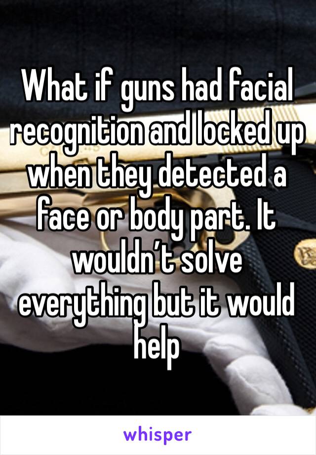 What if guns had facial recognition and locked up when they detected a face or body part. It wouldn’t solve everything but it would help