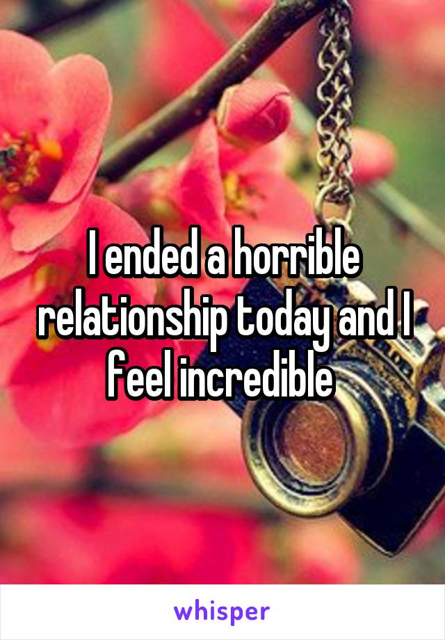 I ended a horrible relationship today and I feel incredible 
