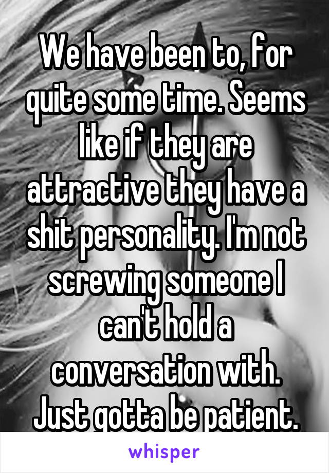 We have been to, for quite some time. Seems like if they are attractive they have a shit personality. I'm not screwing someone I can't hold a conversation with. Just gotta be patient.