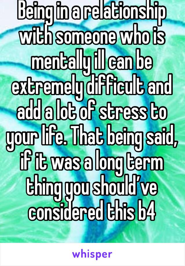 Being in a relationship with someone who is mentally ill can be extremely difficult and add a lot of stress to your life. That being said, if it was a long term thing you should’ve considered this b4