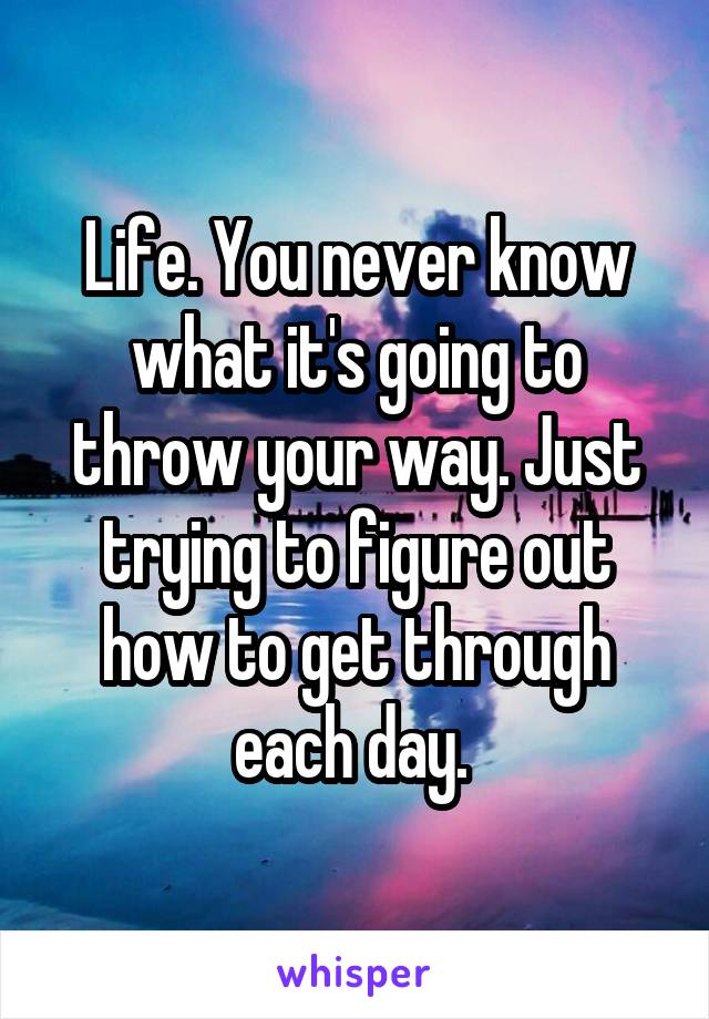 Life. You never know what it's going to throw your way. Just trying to figure out how to get through each day. 