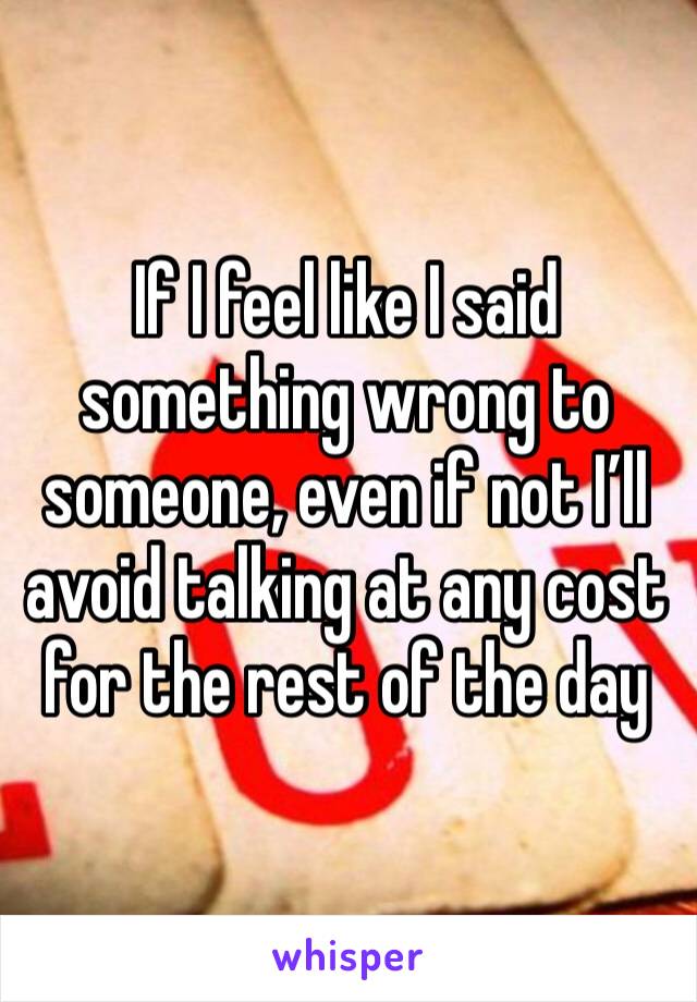 If I feel like I said something wrong to someone, even if not I’ll avoid talking at any cost for the rest of the day