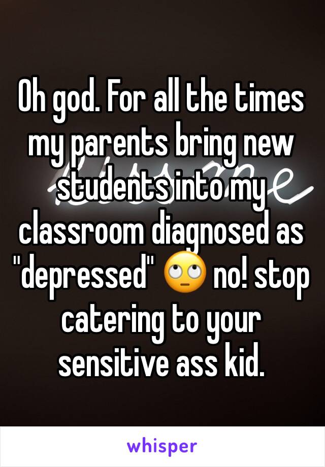Oh god. For all the times my parents bring new students into my classroom diagnosed as "depressed" 🙄 no! stop catering to your sensitive ass kid. 