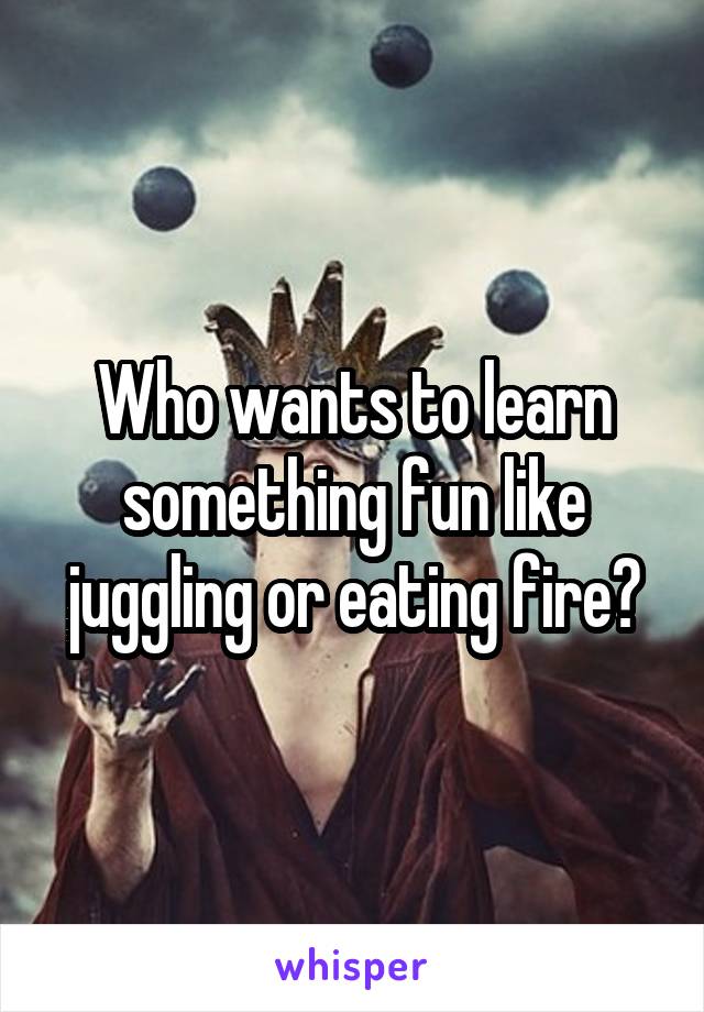 Who wants to learn something fun like juggling or eating fire?