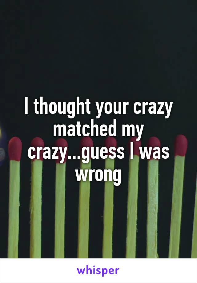 I thought your crazy matched my crazy...guess I was wrong