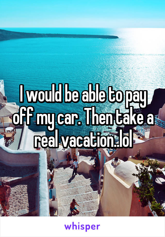 I would be able to pay off my car. Then take a real vacation..lol