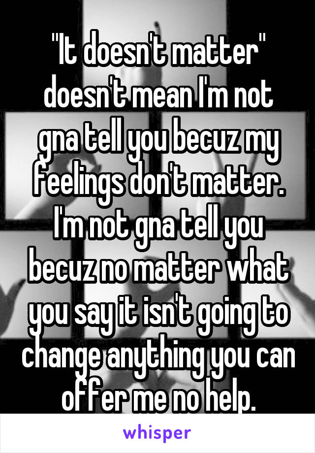 "It doesn't matter" doesn't mean I'm not gna tell you becuz my feelings don't matter. I'm not gna tell you becuz no matter what you say it isn't going to change anything you can offer me no help.