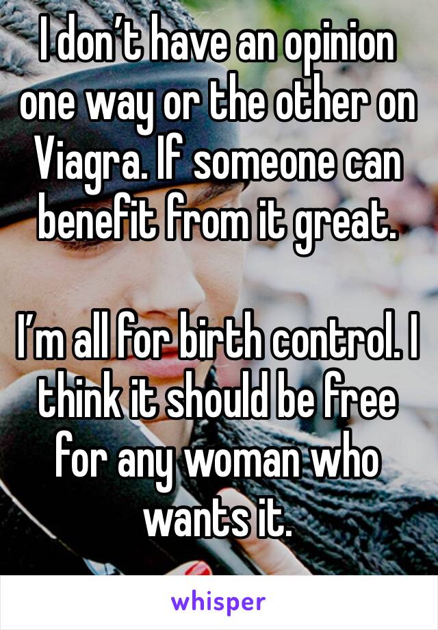 I don’t have an opinion one way or the other on Viagra. If someone can benefit from it great.

I’m all for birth control. I think it should be free for any woman who wants it.

