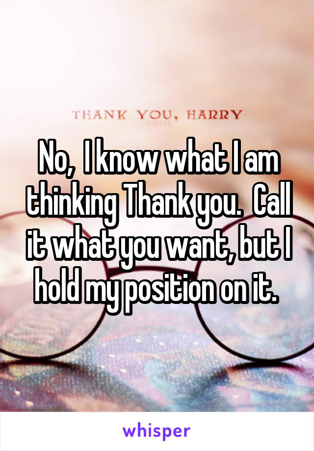 No,  I know what I am thinking Thank you.  Call it what you want, but I hold my position on it. 