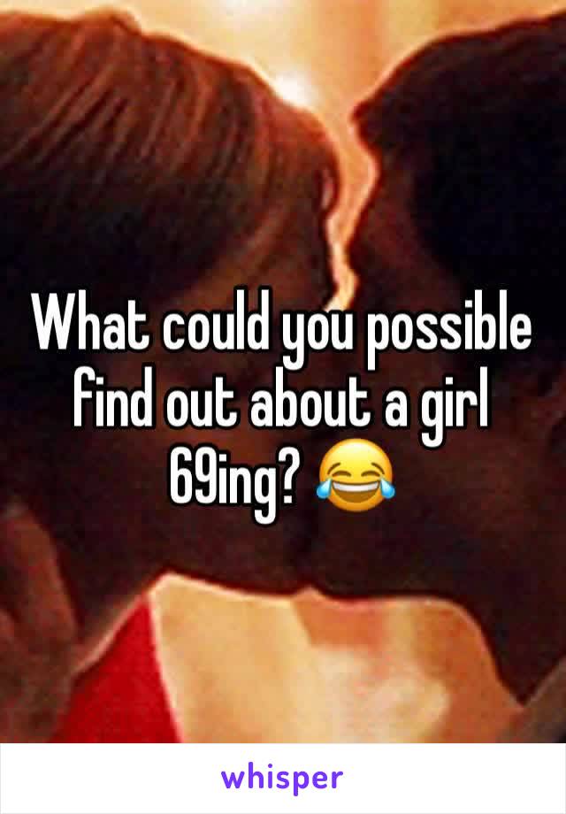 What could you possible find out about a girl 69ing? 😂