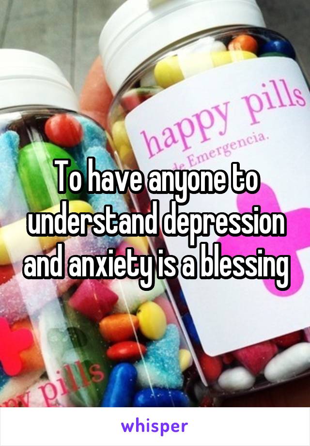 To have anyone to understand depression and anxiety is a blessing