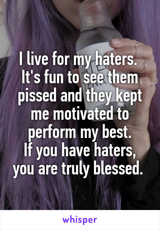 I live for my haters. 
It's fun to see them pissed and they kept me motivated to perform my best.
If you have haters, you are truly blessed. 