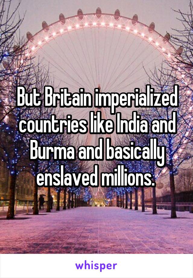 But Britain imperialized countries like India and Burma and basically enslaved millions. 