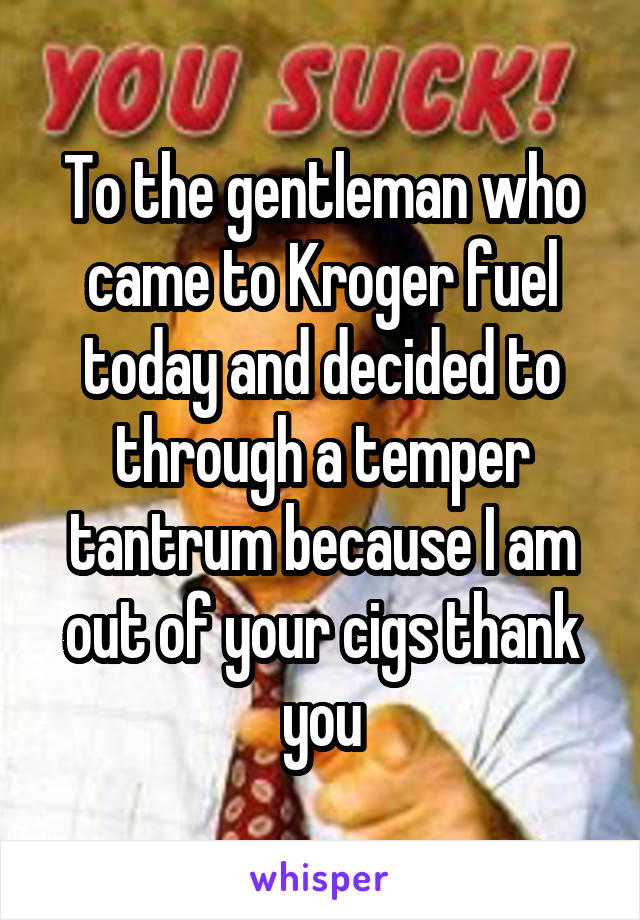 To the gentleman who came to Kroger fuel today and decided to through a temper tantrum because I am out of your cigs thank you