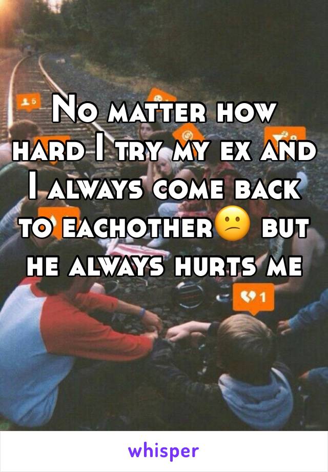 No matter how hard I try my ex and I always come back to eachother😕 but he always hurts me 