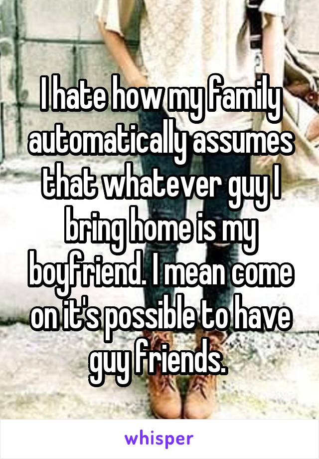 I hate how my family automatically assumes that whatever guy I bring home is my boyfriend. I mean come on it's possible to have guy friends. 