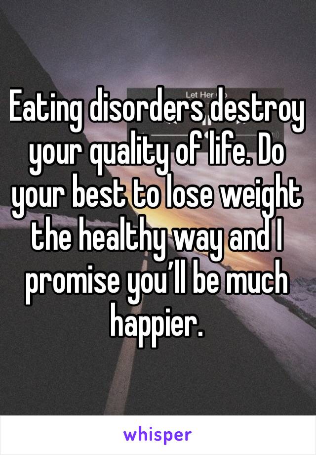 Eating disorders destroy your quality of life. Do your best to lose weight the healthy way and I promise you’ll be much happier. 