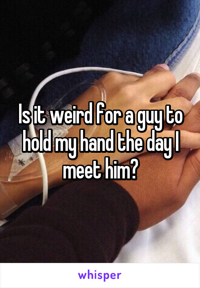 Is it weird for a guy to hold my hand the day I meet him?