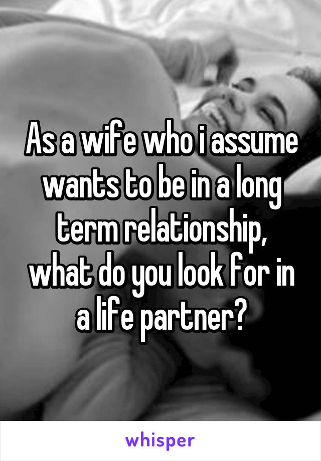 As a wife who i assume wants to be in a long term relationship, what do you look for in a life partner?