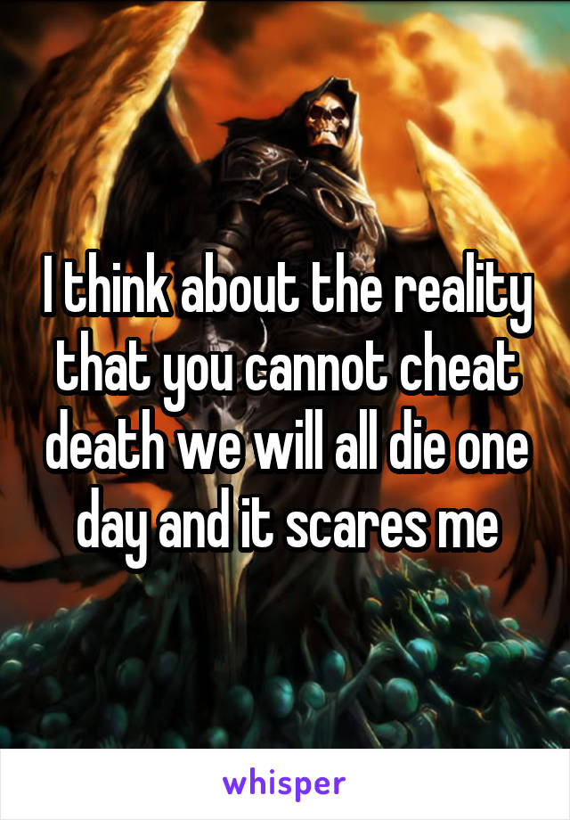 I think about the reality that you cannot cheat death we will all die one day and it scares me