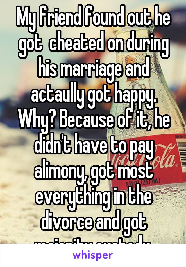 My friend found out he got  cheated on during his marriage and actaully got happy. Why? Because of it, he didn't have to pay alimony, got most everything in the divorce and got majority custody.