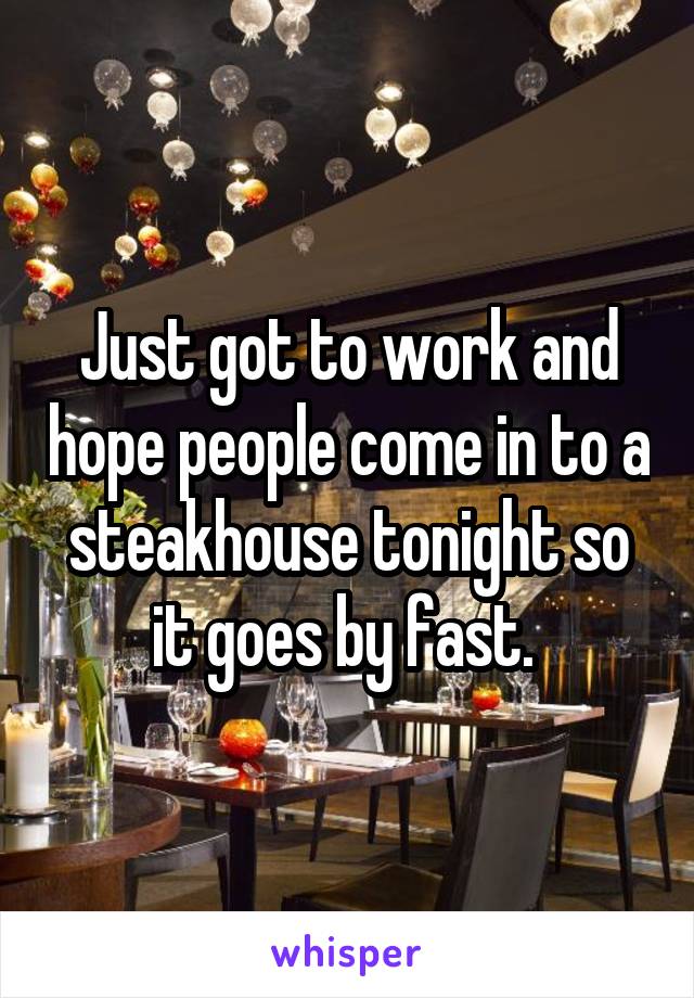 Just got to work and hope people come in to a steakhouse tonight so it goes by fast. 