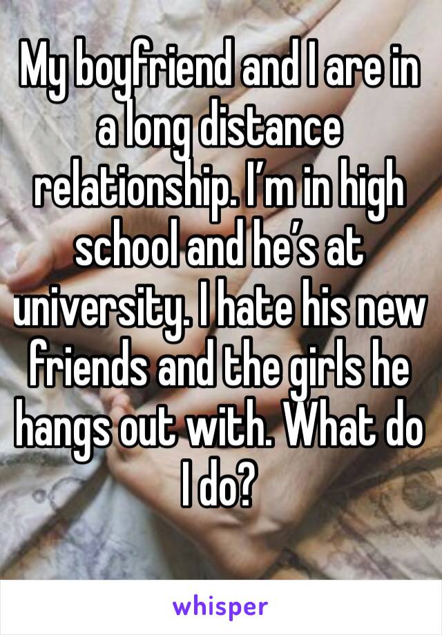 My boyfriend and I are in a long distance relationship. I’m in high school and he’s at university. I hate his new friends and the girls he hangs out with. What do I do? 