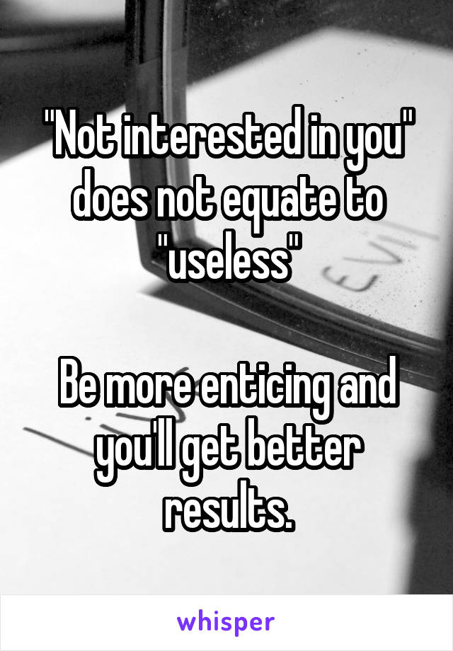 "Not interested in you" does not equate to "useless"

Be more enticing and you'll get better results.