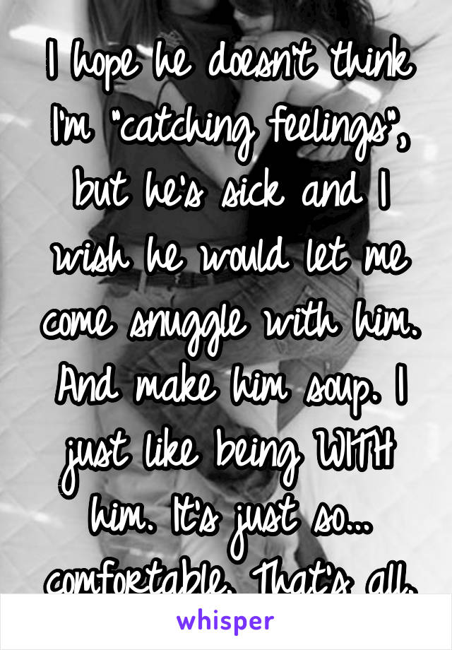 I hope he doesn't think I'm "catching feelings", but he's sick and I wish he would let me come snuggle with him. And make him soup. I just like being WITH him. It's just so... comfortable. That's all.