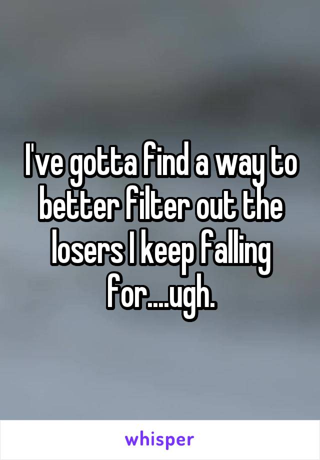 I've gotta find a way to better filter out the losers I keep falling for....ugh.