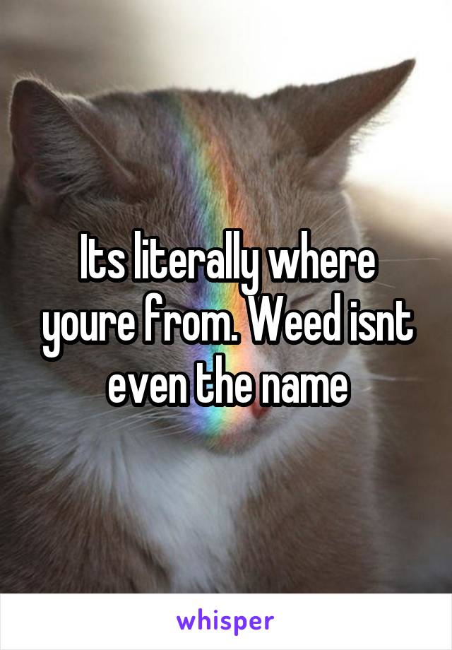 Its literally where youre from. Weed isnt even the name