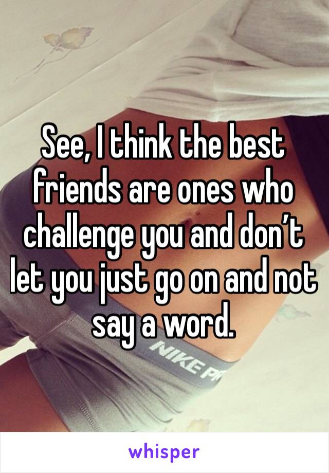 See, I think the best friends are ones who challenge you and don’t let you just go on and not say a word.