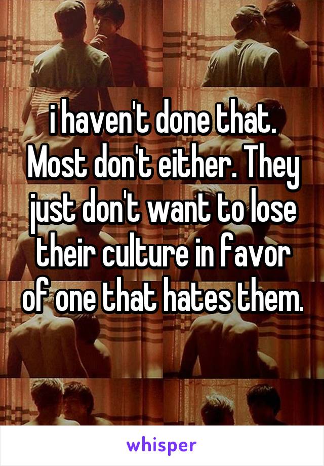 i haven't done that. Most don't either. They just don't want to lose their culture in favor of one that hates them. 