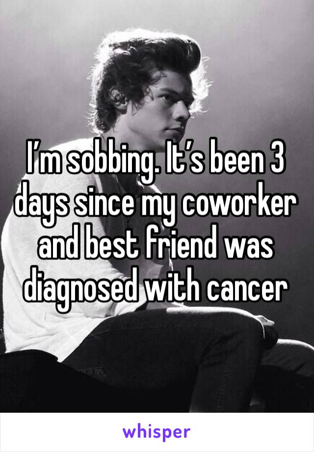 I’m sobbing. It’s been 3 days since my coworker and best friend was diagnosed with cancer 